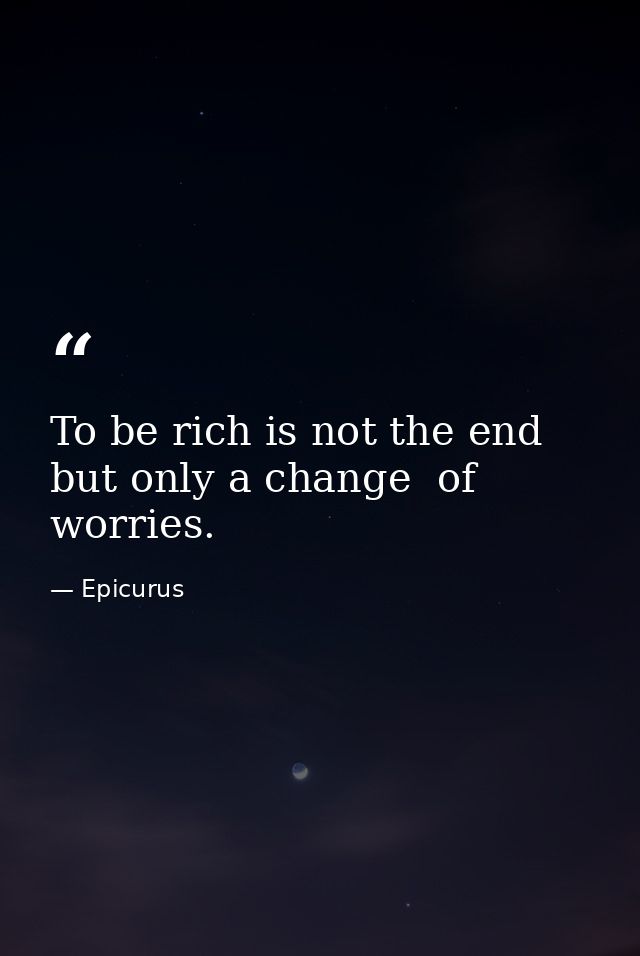To be rich is not the end  but only a change  of worries. — Epicurus