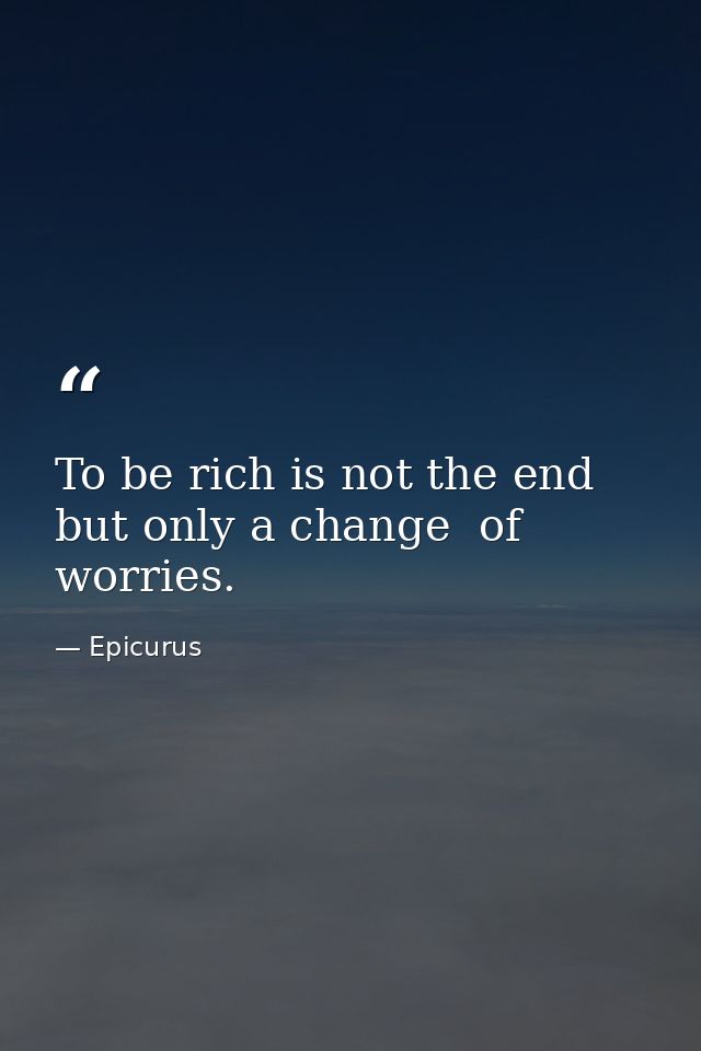 To be rich is not the end  but only a change  of worries. — Epicurus