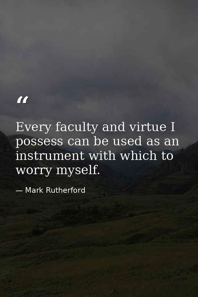 Every faculty and virtue I possess can be used as an instrument with which to worry myself. — Mark Rutherford