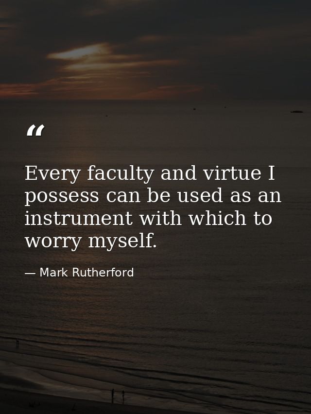 Every faculty and virtue I possess can be used as an instrument with which to worry myself. — Mark Rutherford