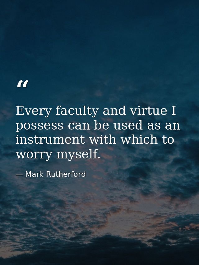 Every faculty and virtue I possess can be used as an instrument with which to worry myself. — Mark Rutherford