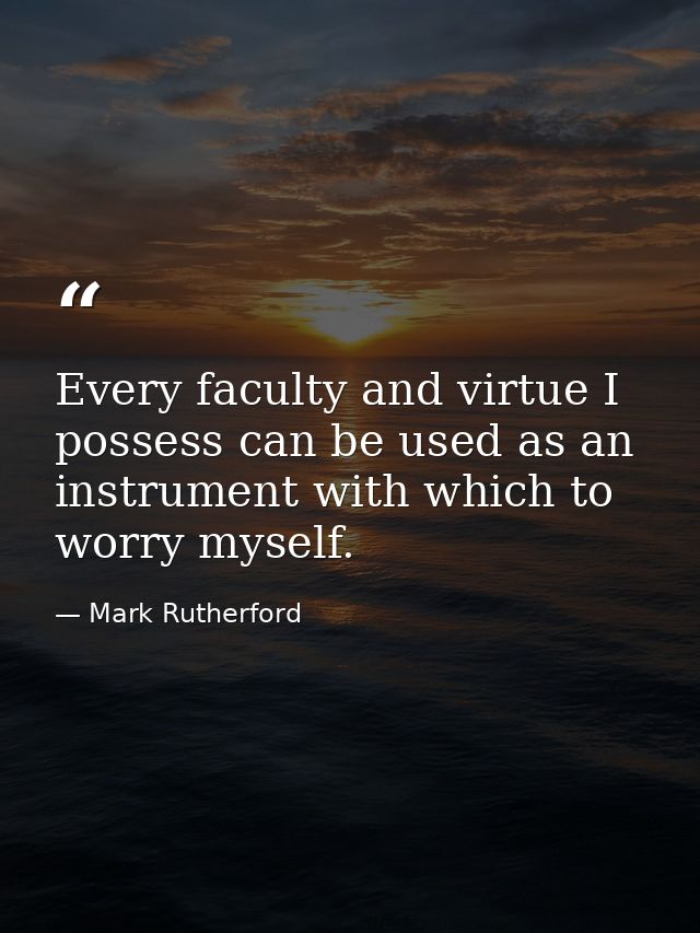 Every faculty and virtue I possess can be used as an instrument with which to worry myself. — Mark Rutherford