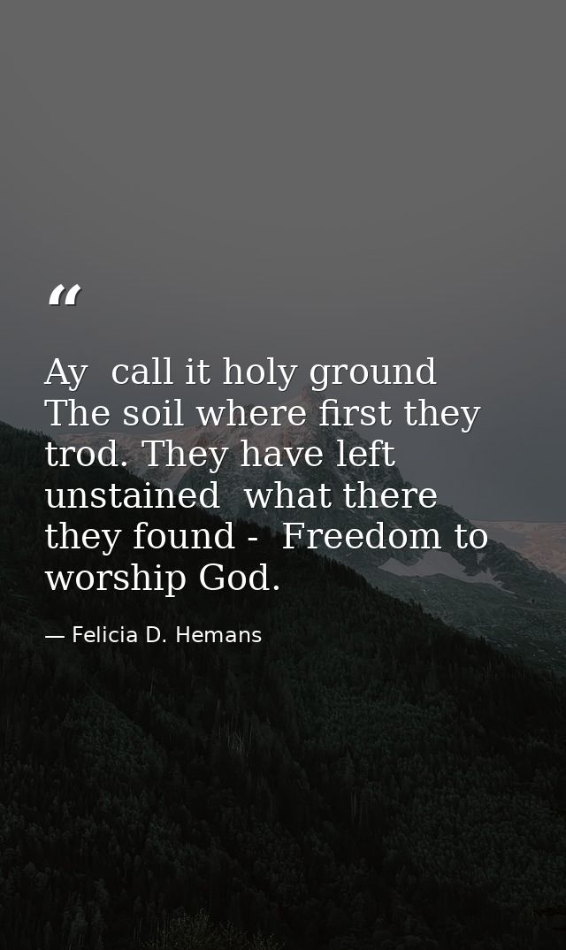 Ay  call it holy ground  The soil where first they trod. They have left unstained  what there they found -  Freedom to w — Felicia D. Hemans