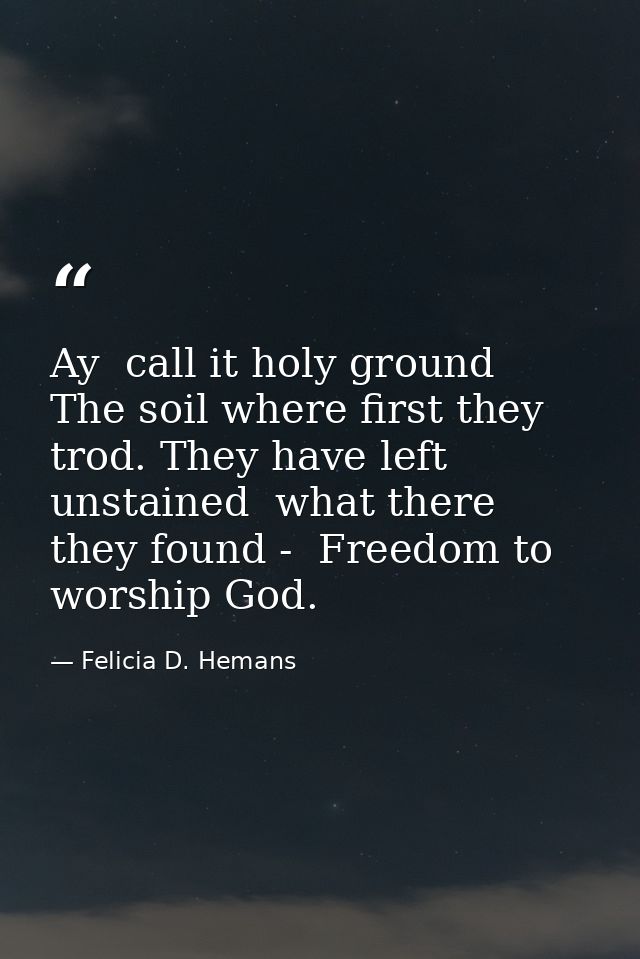 Ay  call it holy ground  The soil where first they trod. They have left unstained  what there they found -  Freedom to w — Felicia D. Hemans