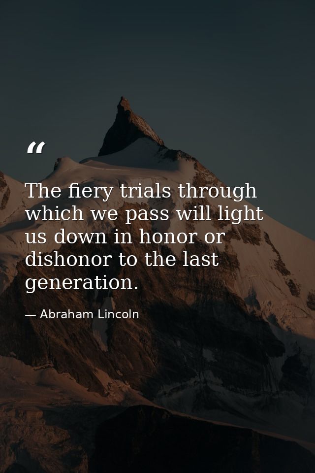The fiery trials through which we pass will light us down in honor or dishonor to the last generation. — Abraham Lincoln