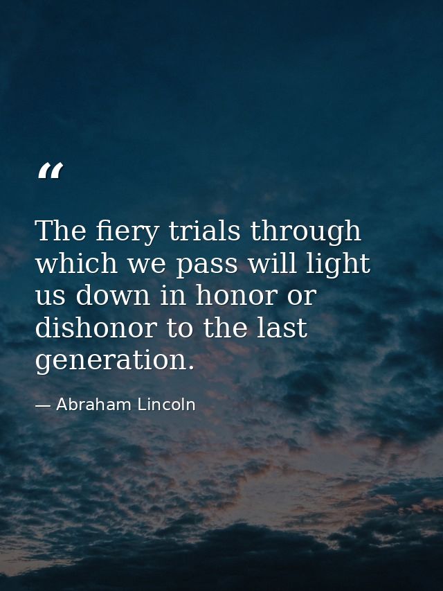 The fiery trials through which we pass will light us down in honor or dishonor to the last generation. — Abraham Lincoln