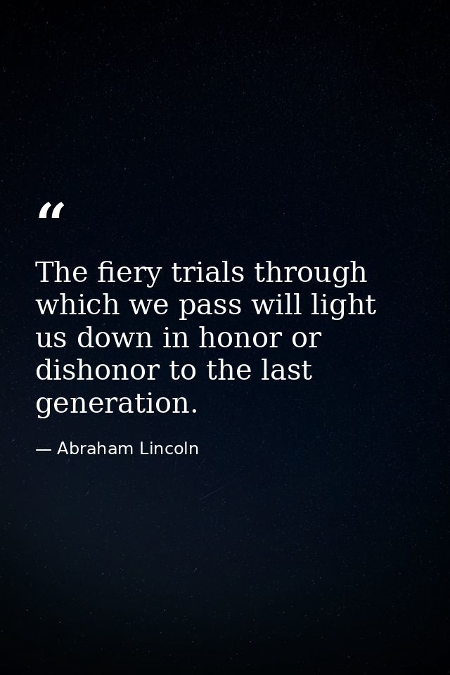 The fiery trials through which we pass will light us down in honor or dishonor to the last generation. — Abraham Lincoln