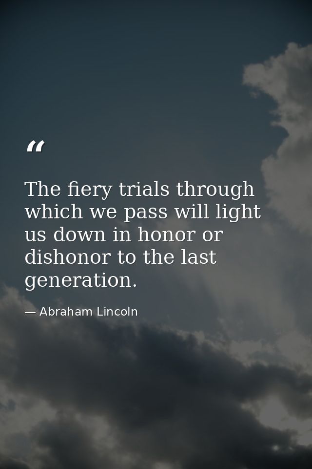 The fiery trials through which we pass will light us down in honor or dishonor to the last generation. — Abraham Lincoln