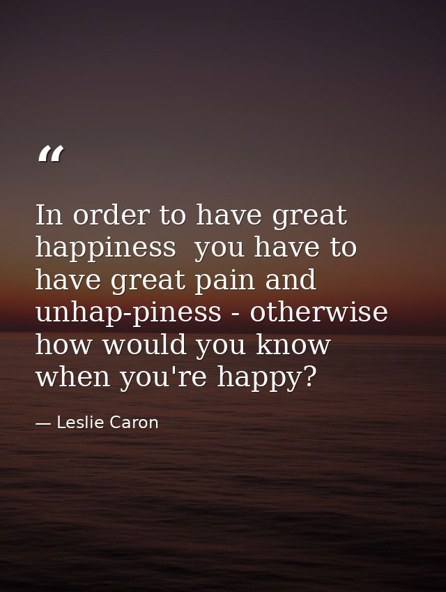 In order to have great happiness  you have to have great pain and unhap-piness - otherwise how would you know when you'r — Leslie Caron