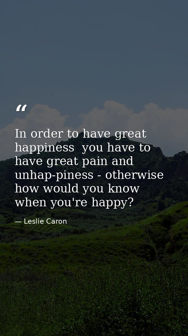 In order to have great happiness  you have to have great pain and unhap-piness - otherwise how would you know when you'r — Leslie Caron