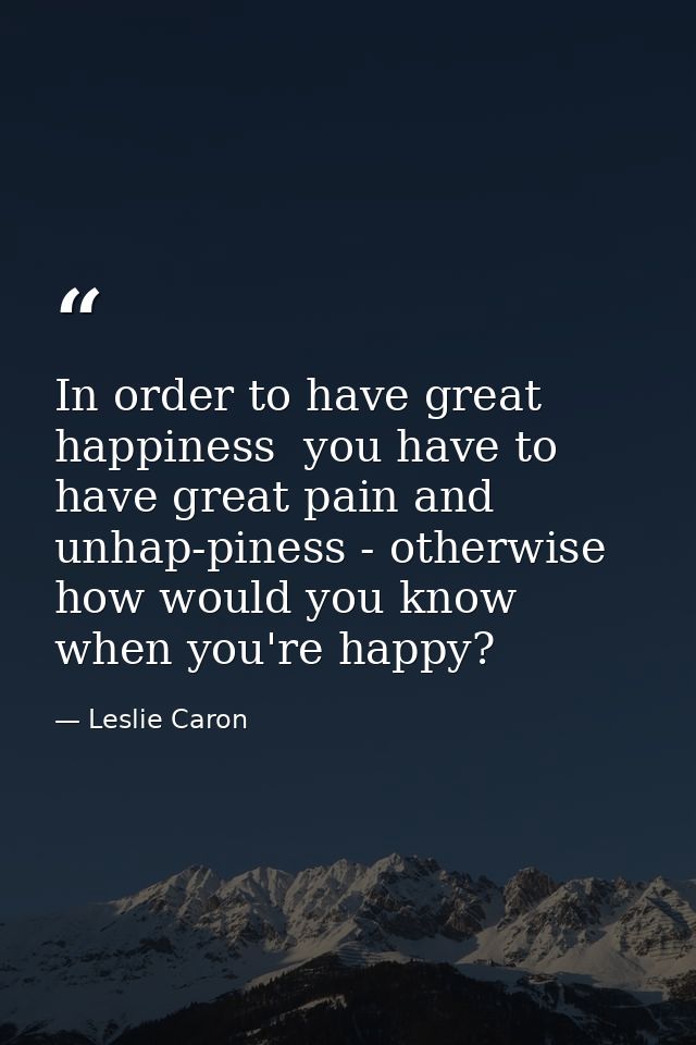 In order to have great happiness  you have to have great pain and unhap-piness - otherwise how would you know when you'r — Leslie Caron