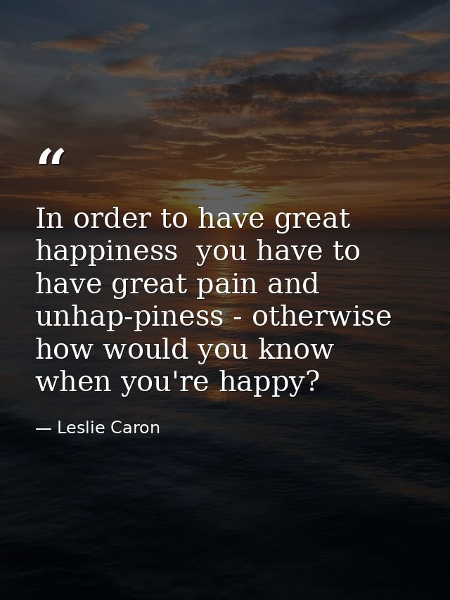 In order to have great happiness  you have to have great pain and unhap-piness - otherwise how would you know when you'r — Leslie Caron