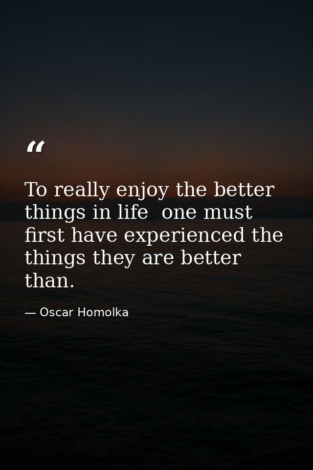 To really enjoy the better things in life  one must first have experienced the things they are better than. — Oscar Homolka