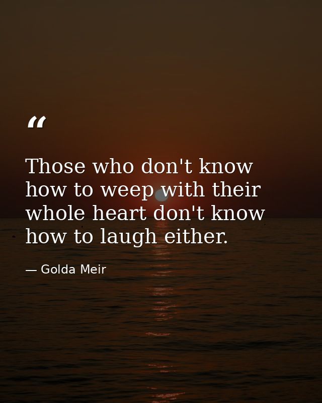 Those who don't know how to weep with their whole heart don't know how to laugh either. — Golda Meir