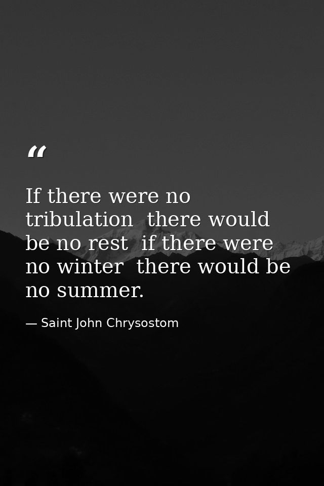 If there were no tribulation  there would be no rest  if there were no winter  there would be no summer. — Saint John Chrysostom