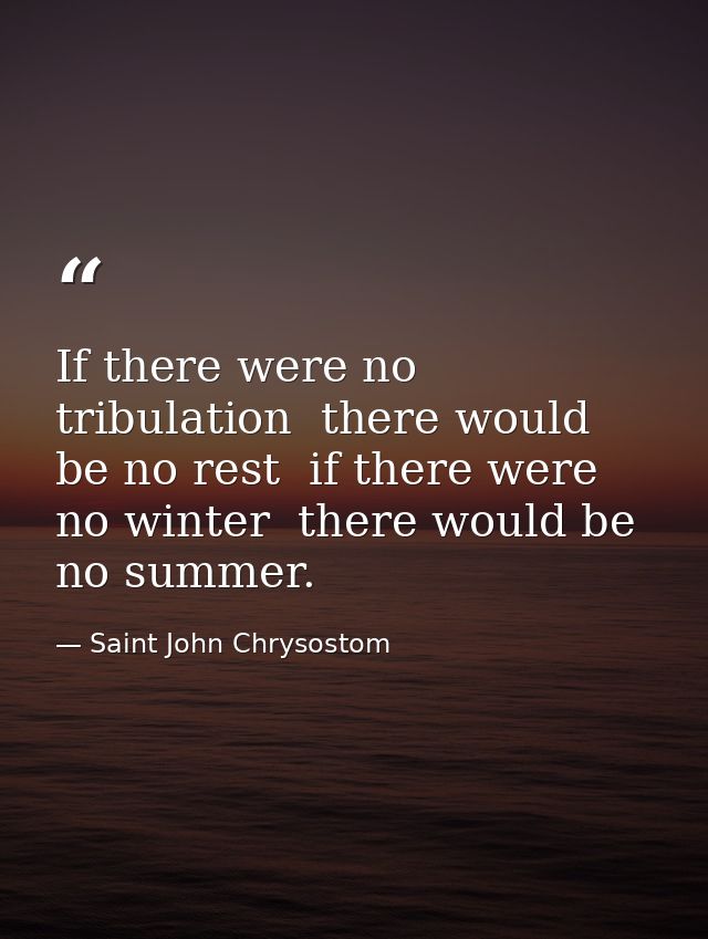 If there were no tribulation  there would be no rest  if there were no winter  there would be no summer. — Saint John Chrysostom