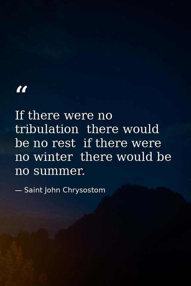 If there were no tribulation  there would be no rest  if there were no winter  there would be no summer. — Saint John Chrysostom