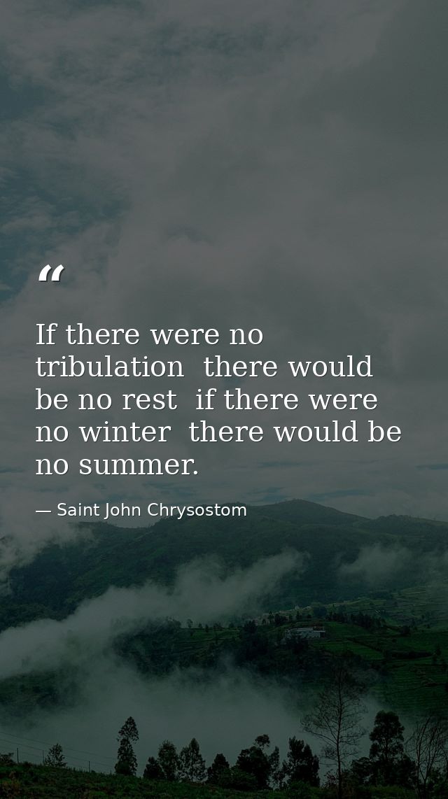 If there were no tribulation  there would be no rest  if there were no winter  there would be no summer. — Saint John Chrysostom