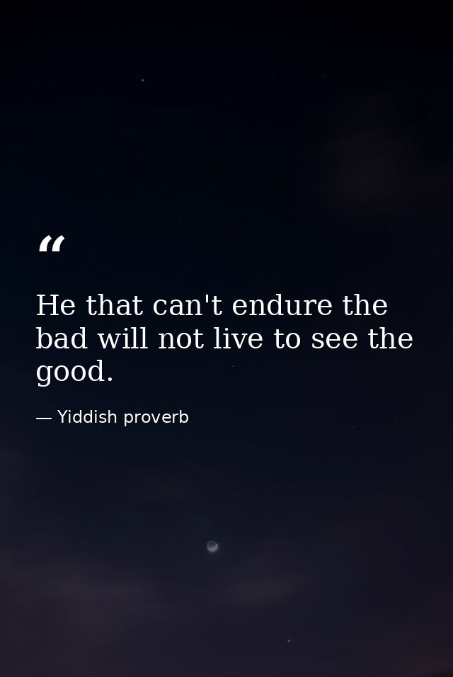 He that can't endure the bad will not live to see the good. — Yiddish proverb