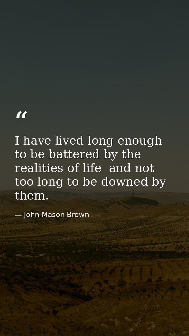 I have lived long enough to be battered by the realities of life  and not too long to be downed by them. — John Mason Brown