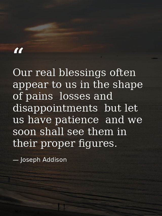 Our real blessings often appear to us in the shape of pains  losses and disappointments  but let us have patience  and w — Joseph Addison