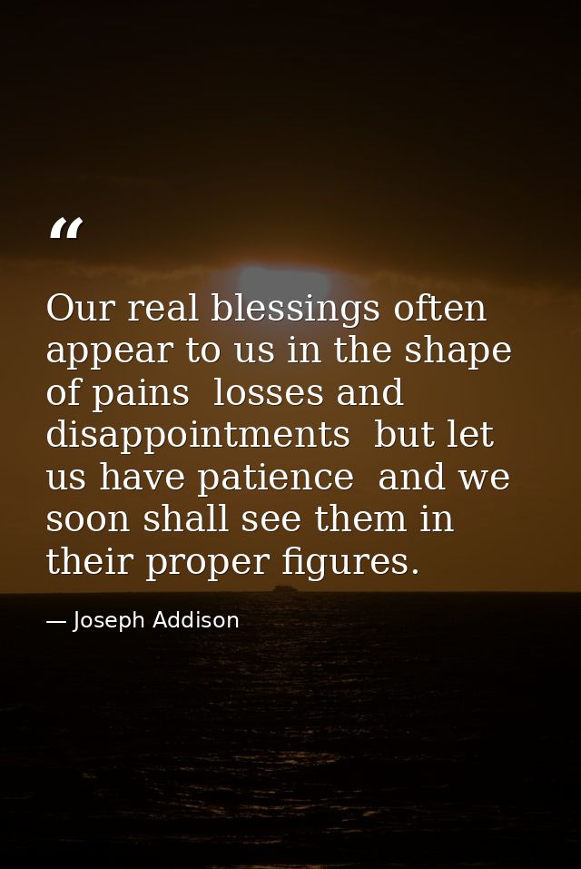 Our real blessings often appear to us in the shape of pains  losses and disappointments  but let us have patience  and w — Joseph Addison