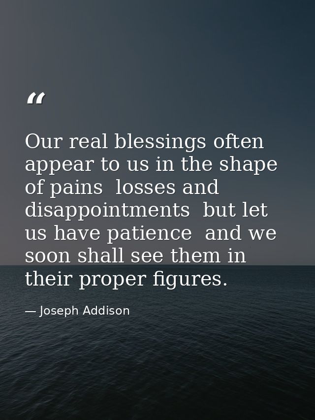 Our real blessings often appear to us in the shape of pains  losses and disappointments  but let us have patience  and w — Joseph Addison