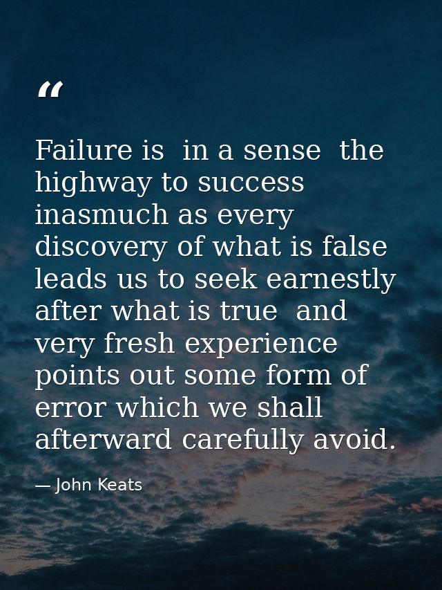 Failure is  in a sense  the highway to success  inasmuch as every discovery of what is false leads us to seek earnestly  — John Keats