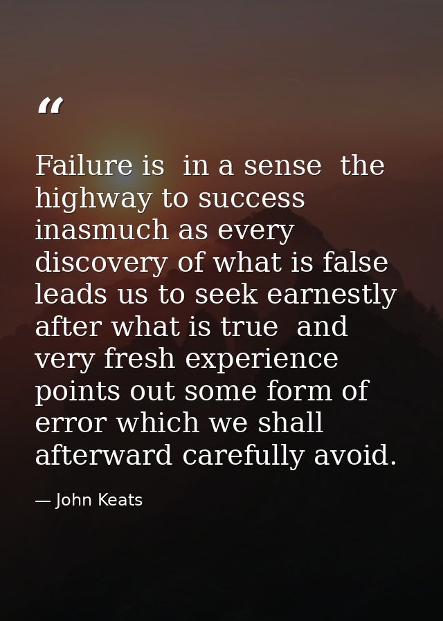 Failure is  in a sense  the highway to success  inasmuch as every discovery of what is false leads us to seek earnestly  — John Keats