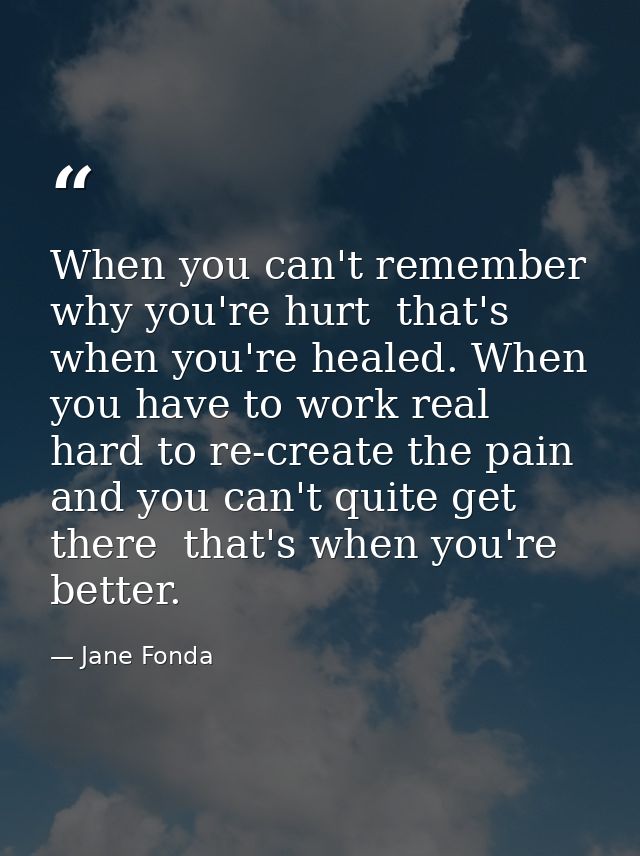 When you can't remember why you're hurt  that's when you're healed. When you have to work real hard to re-create the pai — Jane Fonda