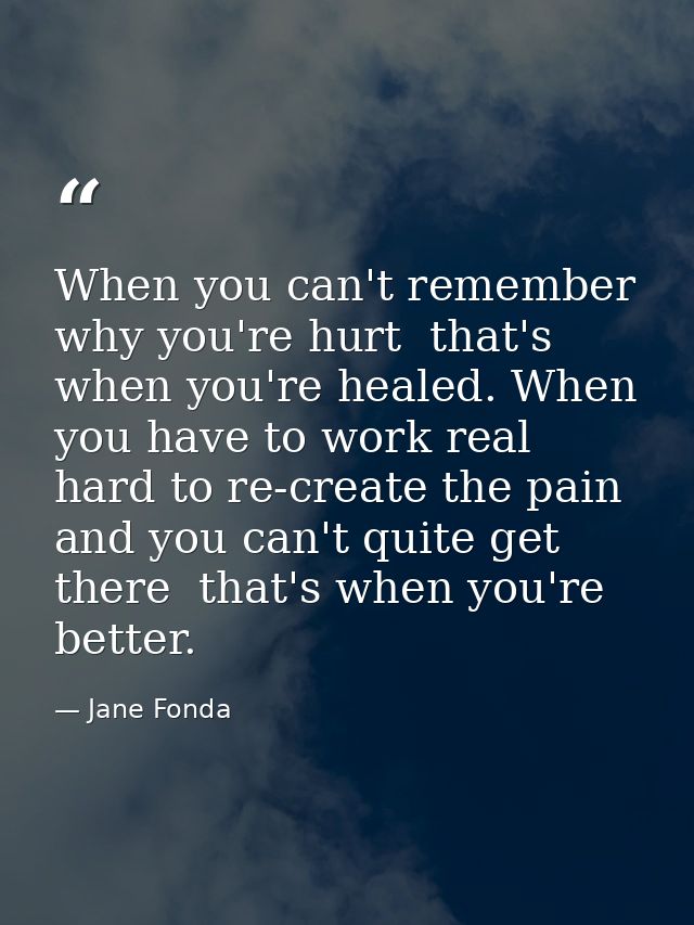 When you can't remember why you're hurt  that's when you're healed. When you have to work real hard to re-create the pai — Jane Fonda