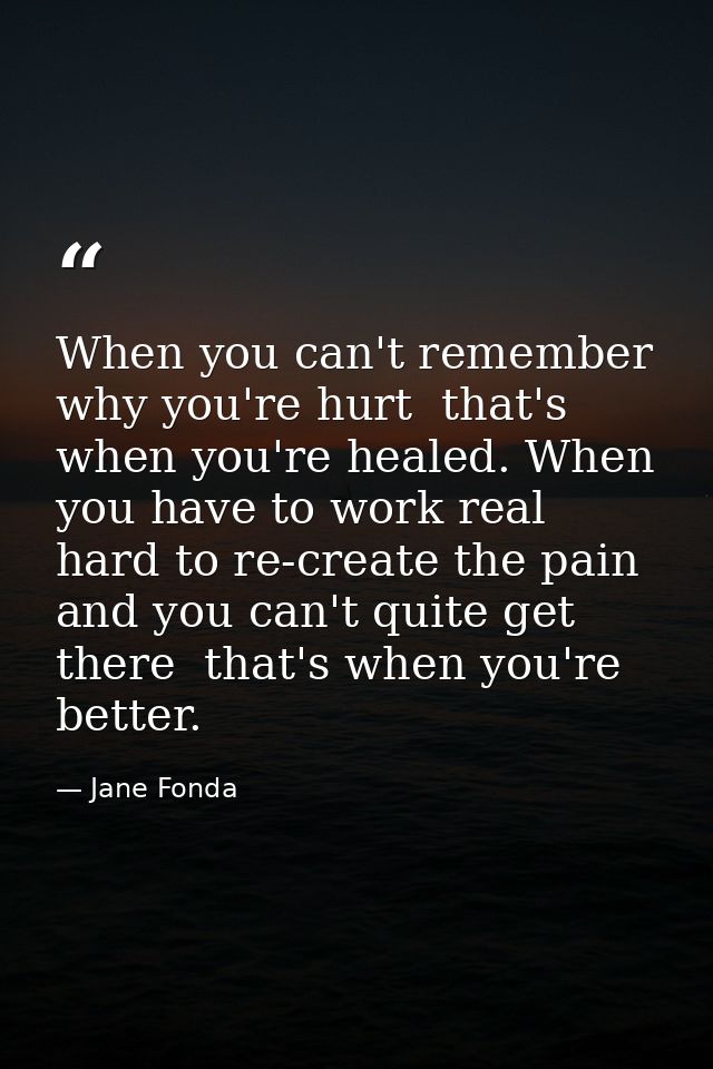 When you can't remember why you're hurt  that's when you're healed. When you have to work real hard to re-create the pai — Jane Fonda