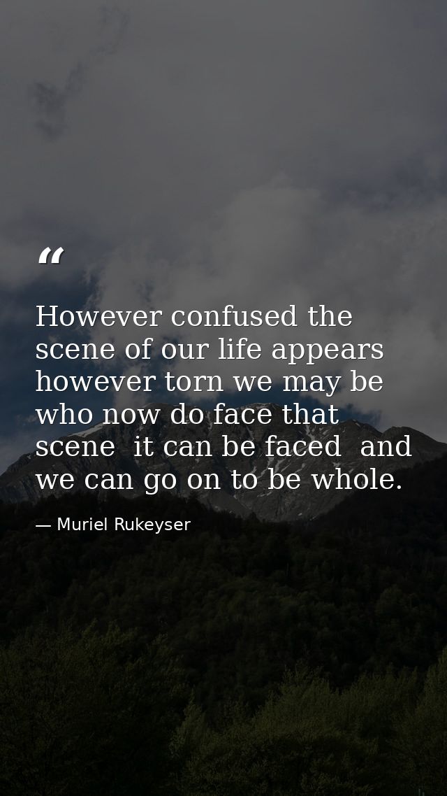 However confused the scene of our life appears  however torn we may be who now do face that scene  it can be faced  and  — Muriel Rukeyser