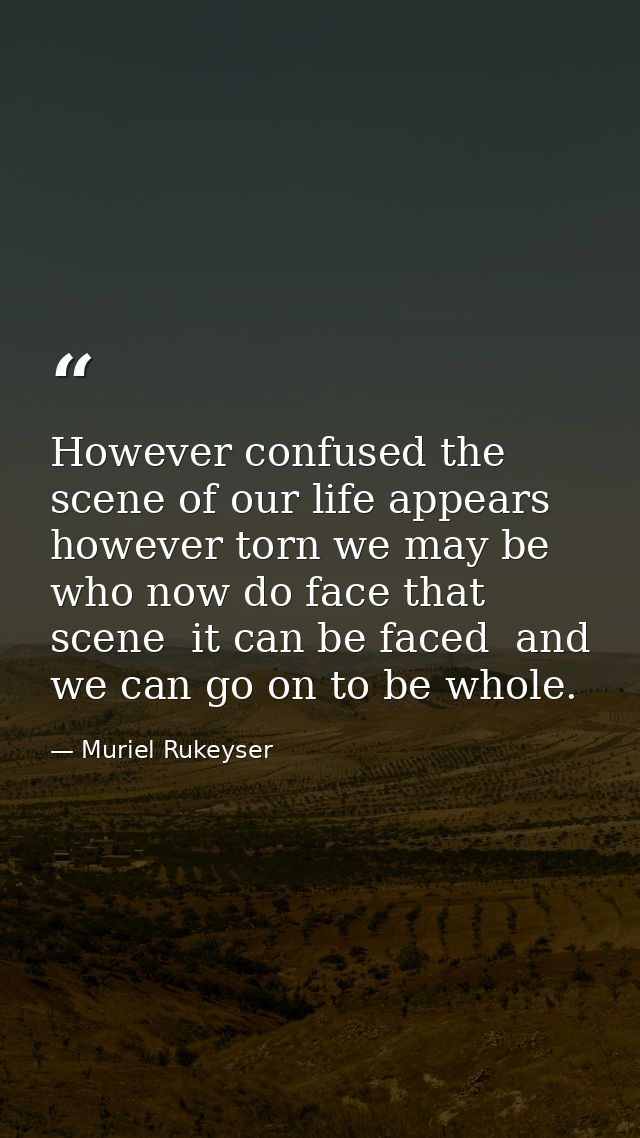 However confused the scene of our life appears  however torn we may be who now do face that scene  it can be faced  and  — Muriel Rukeyser