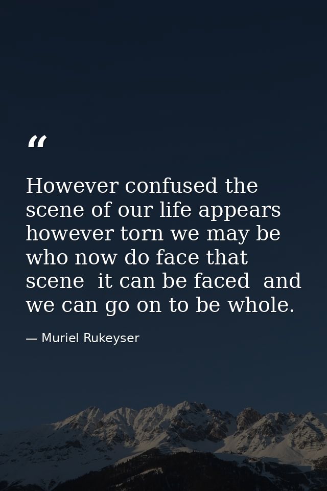 However confused the scene of our life appears  however torn we may be who now do face that scene  it can be faced  and  — Muriel Rukeyser