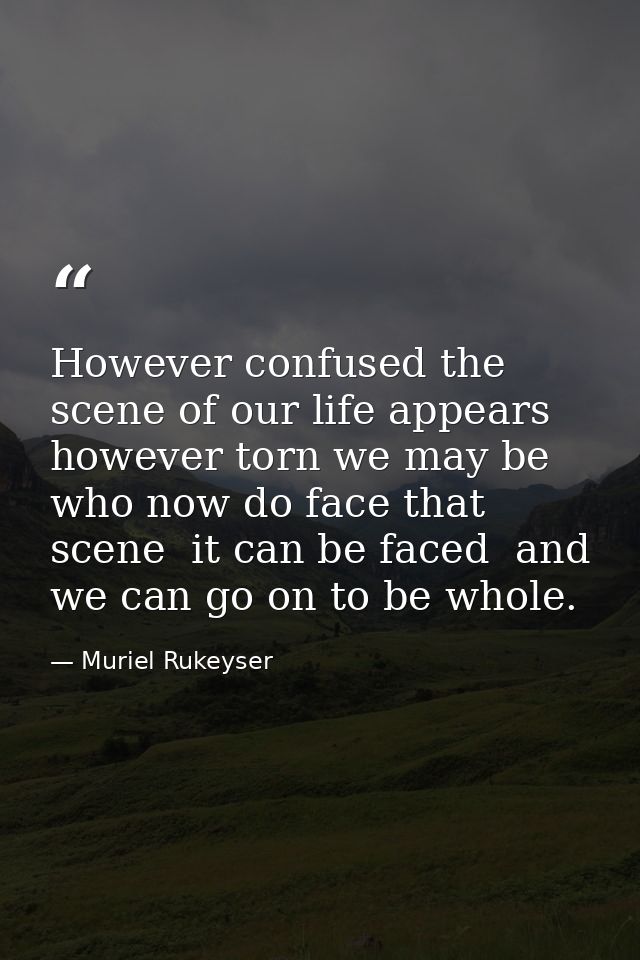 However confused the scene of our life appears  however torn we may be who now do face that scene  it can be faced  and  — Muriel Rukeyser