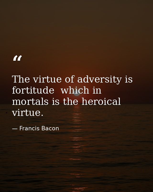 The virtue of adversity is fortitude  which in mortals is the heroical virtue. — Francis Bacon