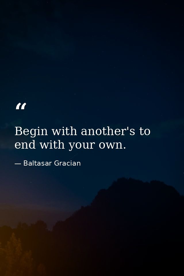 Begin with another's to end with your own. — Baltasar Gracian