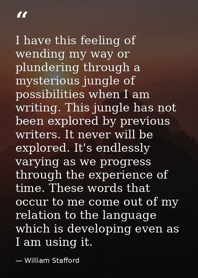 I have this feeling of wending my way or plundering through a mysterious jungle of possibilities when I am writing. This — William Stafford