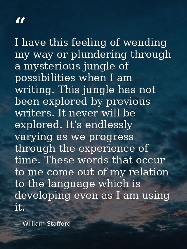 I have this feeling of wending my way or plundering through a mysterious jungle of possibilities when I am writing. This — William Stafford