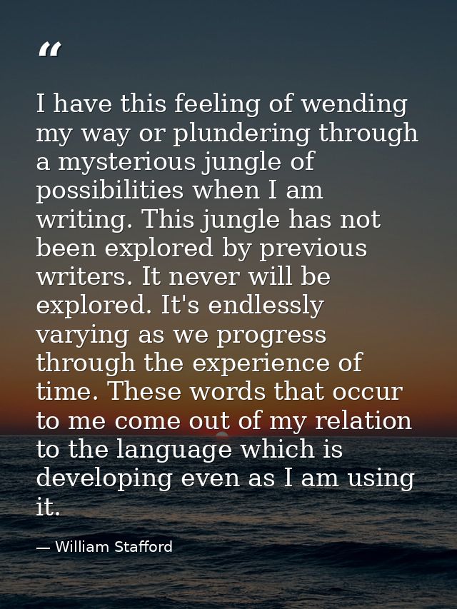 I have this feeling of wending my way or plundering through a mysterious jungle of possibilities when I am writing. This — William Stafford