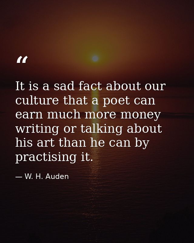 It is a sad fact about our culture that a poet can earn much more money writing or talking about his art than he can by  — W. H. Auden