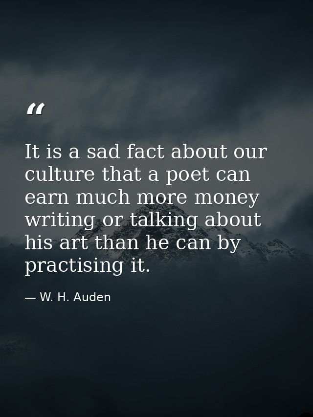 It is a sad fact about our culture that a poet can earn much more money writing or talking about his art than he can by  — W. H. Auden