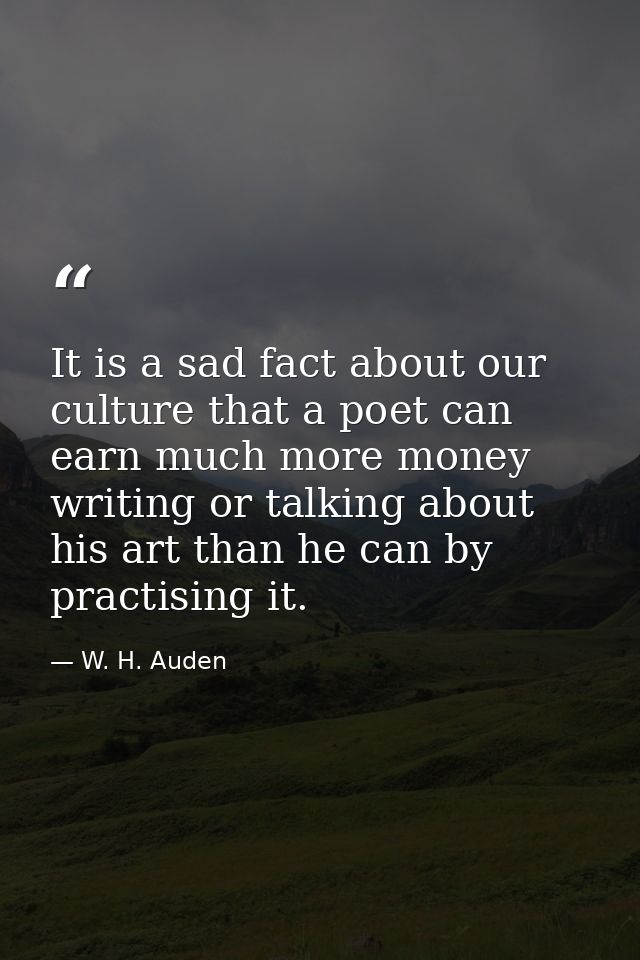 It is a sad fact about our culture that a poet can earn much more money writing or talking about his art than he can by  — W. H. Auden