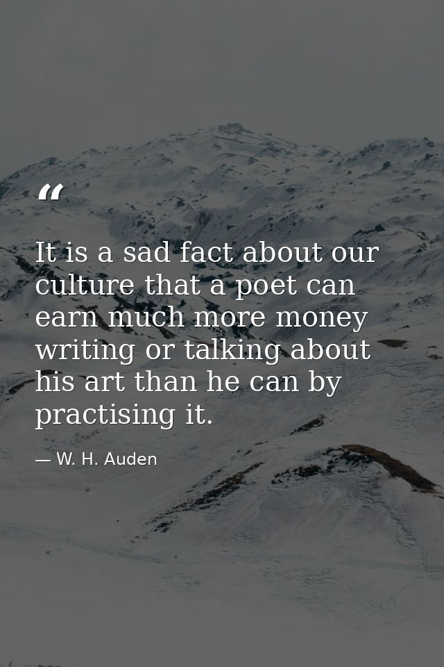 It is a sad fact about our culture that a poet can earn much more money writing or talking about his art than he can by  — W. H. Auden