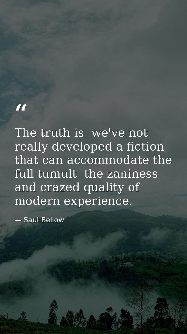 The truth is  we've not really developed a fiction that can accommodate the full tumult  the zaniness and crazed quality — Saul Bellow