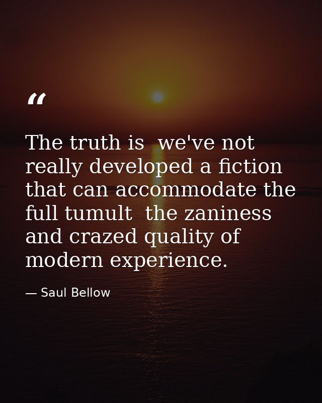 The truth is  we've not really developed a fiction that can accommodate the full tumult  the zaniness and crazed quality — Saul Bellow