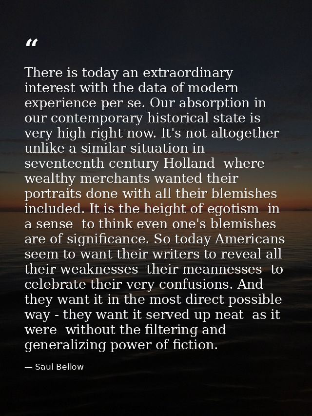 There is today an extraordinary interest with the data of modern experience per se. Our absorption in our contemporary h — Saul Bellow