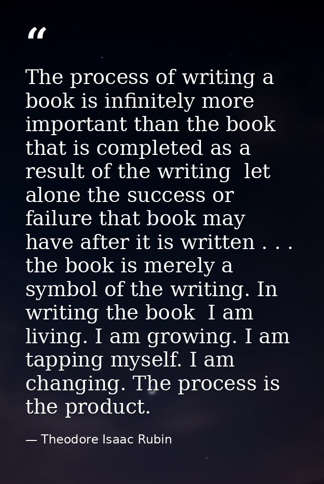 The process of writing a book is infinitely more important than the book that is completed as a result of the writing  l — Theodore Isaac Rubin