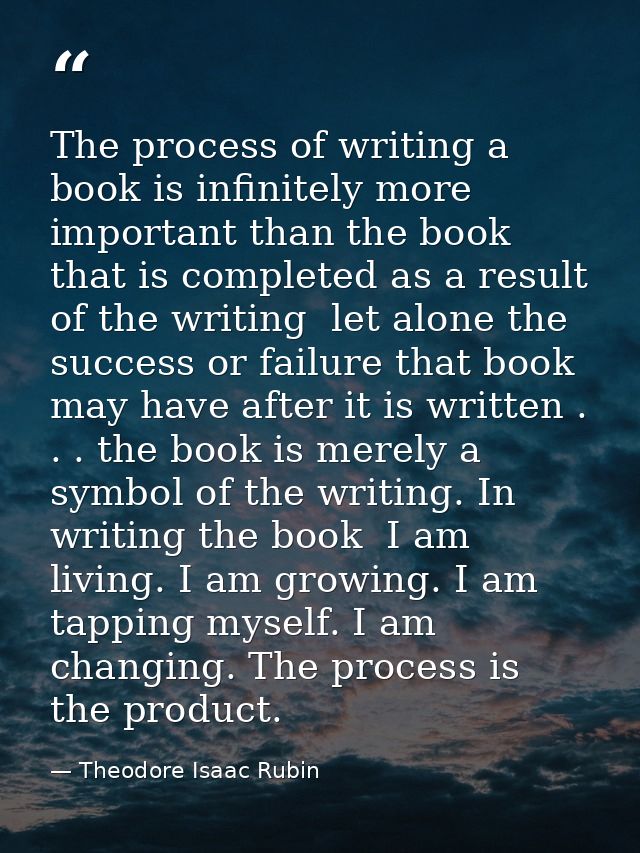 The process of writing a book is infinitely more important than the book that is completed as a result of the writing  l — Theodore Isaac Rubin